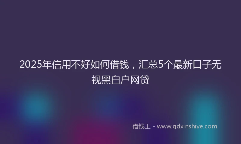 2025年信用不好如何借钱，汇总5个最新口子无视黑白户网贷