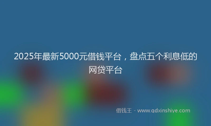 2025年最新5000元借钱平台，盘点五个利息低的网贷平台