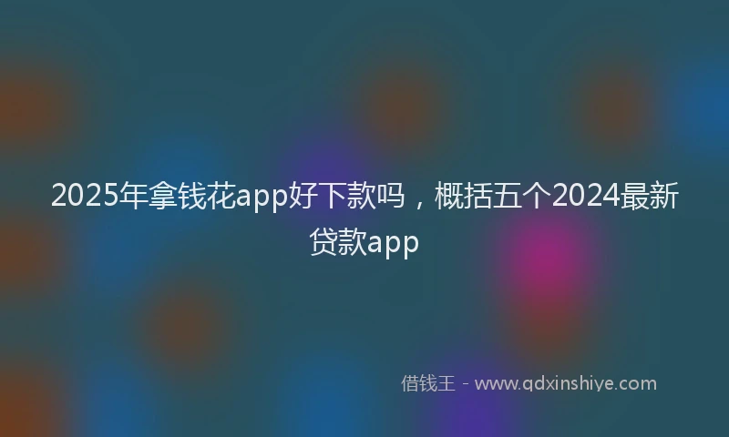2025年拿钱花app好下款吗，概括五个2024最新贷款app