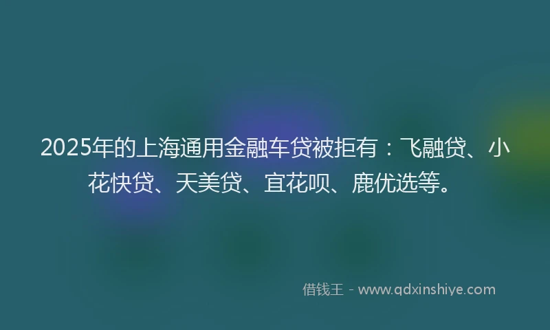 2025年的上海通用金融车贷被拒有：飞融贷、小花快贷、天美贷、宜花呗、鹿优选等。