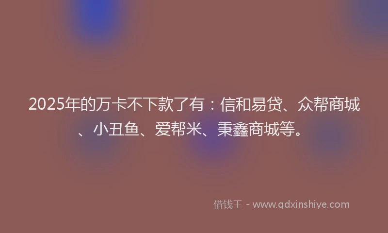 2025年的万卡不下款了有：信和易贷、众帮商城、小丑鱼、爱帮米、秉鑫商城等。
