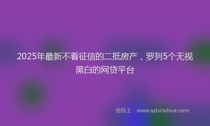 2025年最新不看征信的二抵房产，罗列5个无视黑白的网贷平台