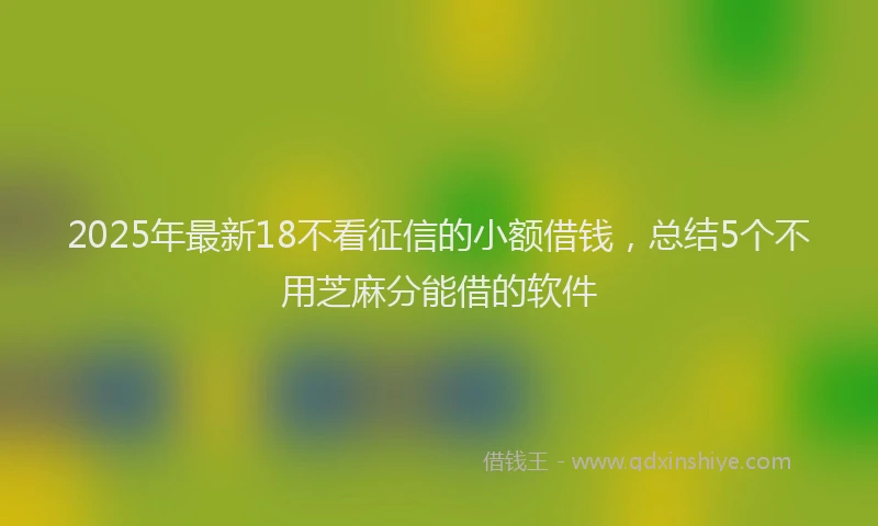2025年最新18不看征信的小额借钱，总结5个不用芝麻分能借的软件