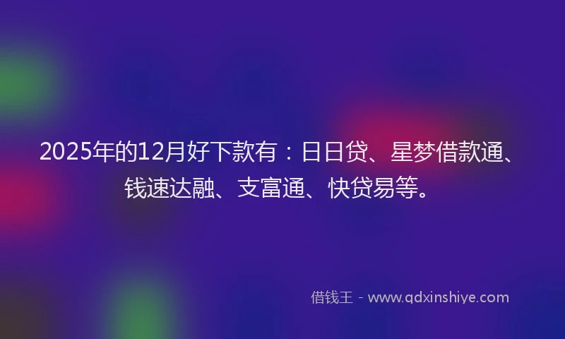 2025年的12月好下款有：日日贷、星梦借款通、钱速达融、支富通、快贷易等。