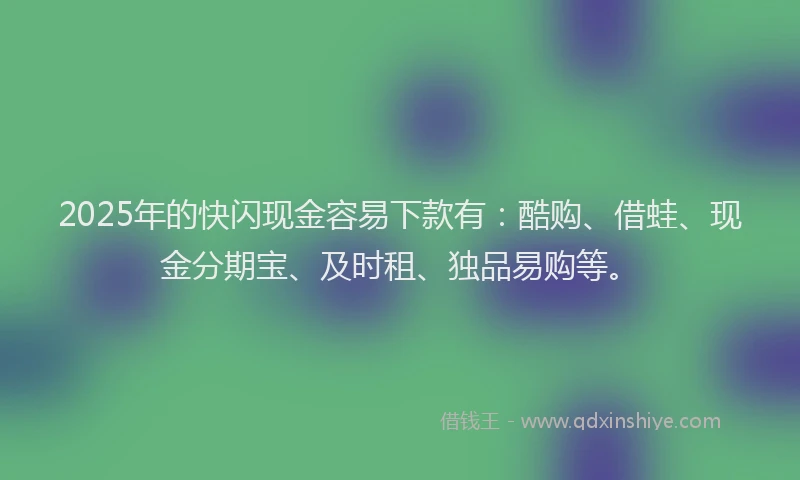 2025年的快闪现金容易下款有：酷购、借蛙、现金分期宝、及时租、独品易购等。