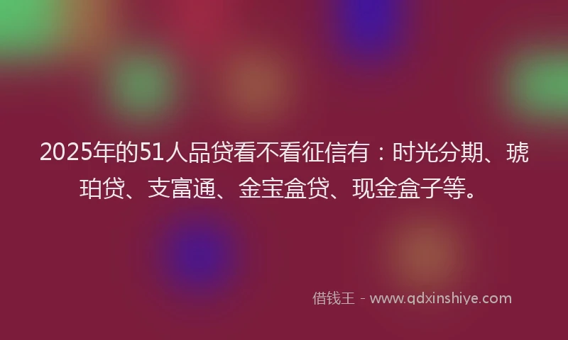 2025年的51人品贷看不看征信有：时光分期、琥珀贷、支富通、金宝盒贷、现金盒子等。