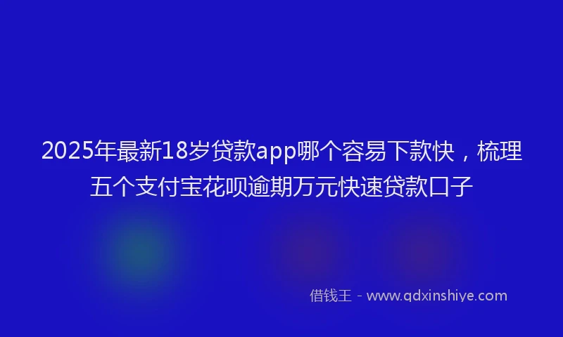 2025年最新18岁贷款app哪个容易下款快，梳理五个支付宝花呗逾期万元快速贷款口子