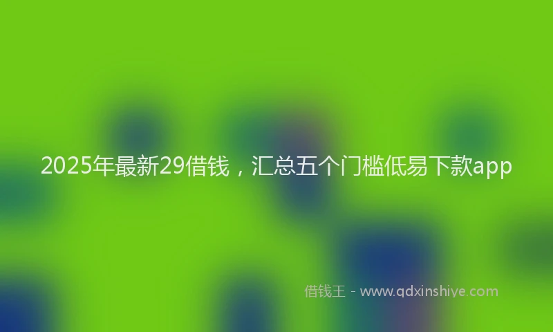 2025年最新29借钱，汇总五个门槛低易下款app