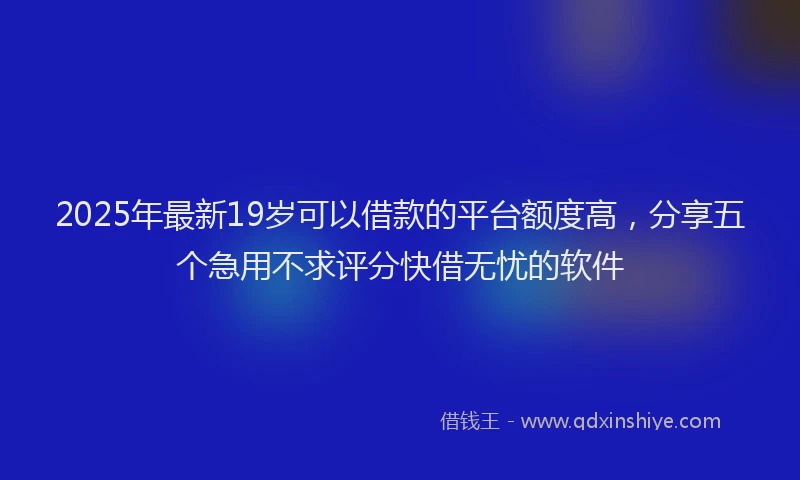 2025年最新19岁可以借款的平台额度高，分享五个急用不求评分快借无忧的软件
