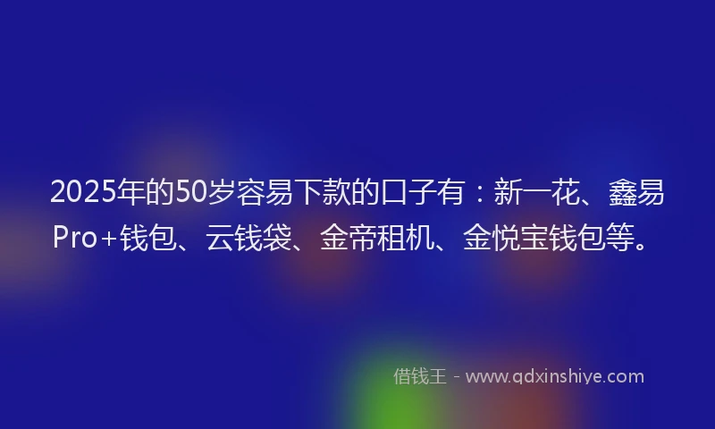 2025年的50岁容易下款的口子有：新一花、鑫易Pro+钱包、云钱袋、金帝租机、金悦宝钱包等。