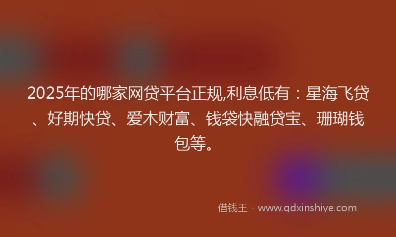 2025年的哪家网贷平台正规,利息低有：星海飞贷、好期快贷、爱木财富、钱袋快融贷宝、珊瑚钱包等。