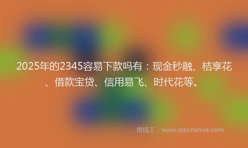 2025年的2345容易下款吗有:现金秒融、桔享花、借款宝贷、信用易飞、时代花等。