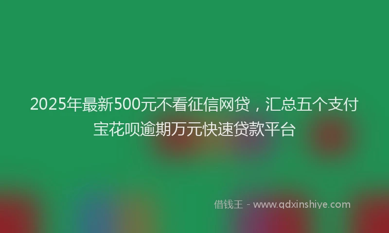 2025年最新500元不看征信网贷，汇总五个支付宝花呗逾期万元快速贷款平台