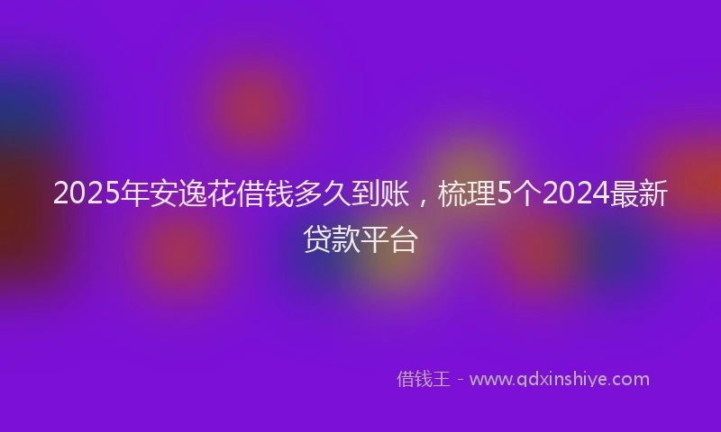 2025年安逸花借钱多久到账，梳理5个2024最新贷款平台
