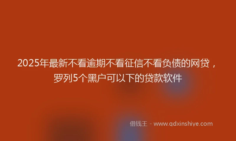 2025年最新不看逾期不看征信不看负债的网贷，罗列5个黑户可以下的贷款软件