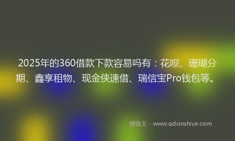 2025年的360借款下款容易吗有：花呗、珊瑚分期、鑫享租物、现金侠速借、瑞信宝Pro钱包等。