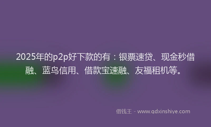 2025年的p2p好下款的有：银票速贷、现金秒借融、蓝鸟信用、借款宝速融、友福租机等。
