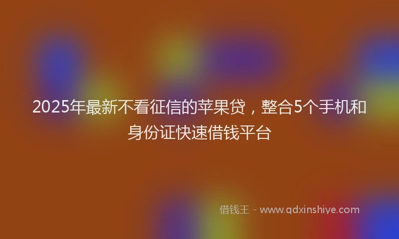 2025年最新不看征信的苹果贷，整合5个手机和身份证快速借钱平台