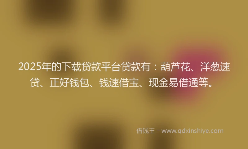 2025年的下载贷款平台贷款有：葫芦花、洋葱速贷、正好钱包、钱速借宝、现金易借通等。