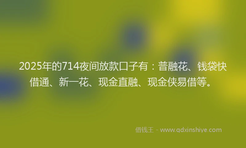 2025年的714夜间放款口子有：普融花、钱袋快借通、新一花、现金直融、现金侠易借等。