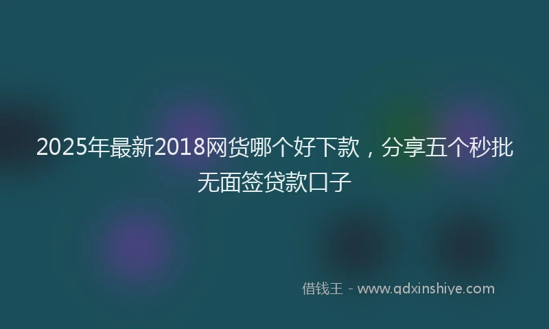 2025年最新2018网货哪个好下款，分享五个秒批无面签贷款口子