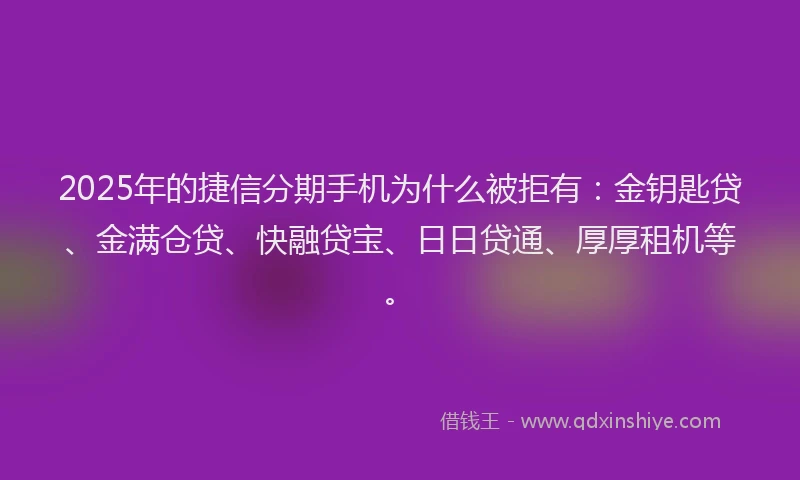 2025年的捷信分期手机为什么被拒有：金钥匙贷、金满仓贷、快融贷宝、日日贷通、厚厚租机等。