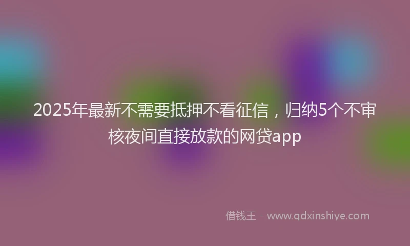 2025年最新不需要抵押不看征信，归纳5个不审核夜间直接放款的网贷app