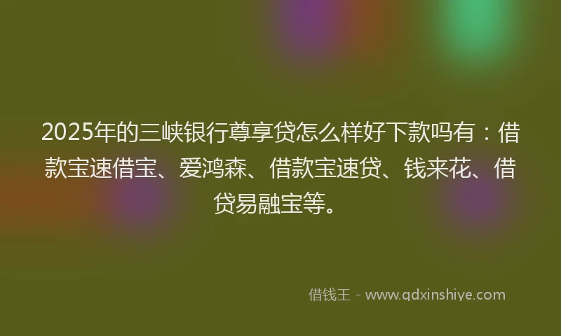 2025年的三峡银行尊享贷怎么样好下款吗有：借款宝速借宝、爱鸿森、借款宝速贷、钱来花、借贷易融宝等。