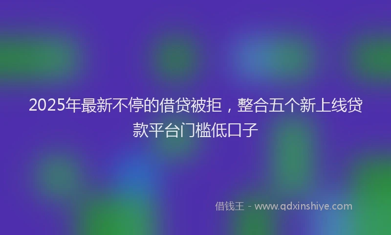 2025年最新不停的借贷被拒，整合五个新上线贷款平台门槛低口子