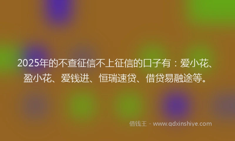 2025年的不查征信不上征信的口子有：爱小花、盈小花、爱钱进、恒瑞速贷、借贷易融途等。