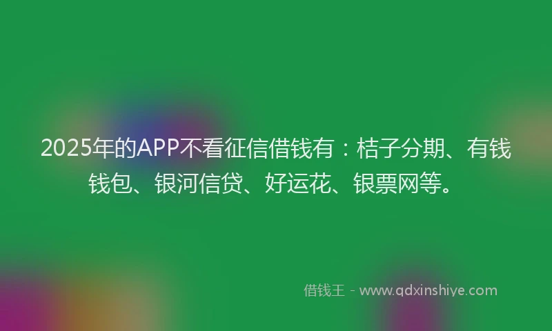 2025年的APP不看征信借钱有：桔子分期、有钱钱包、银河信贷、好运花、银票网等。