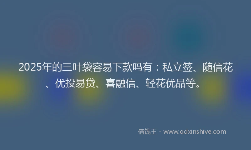 2025年的三叶袋容易下款吗有：私立签、随信花、优投易贷、喜融信、轻花优品等。