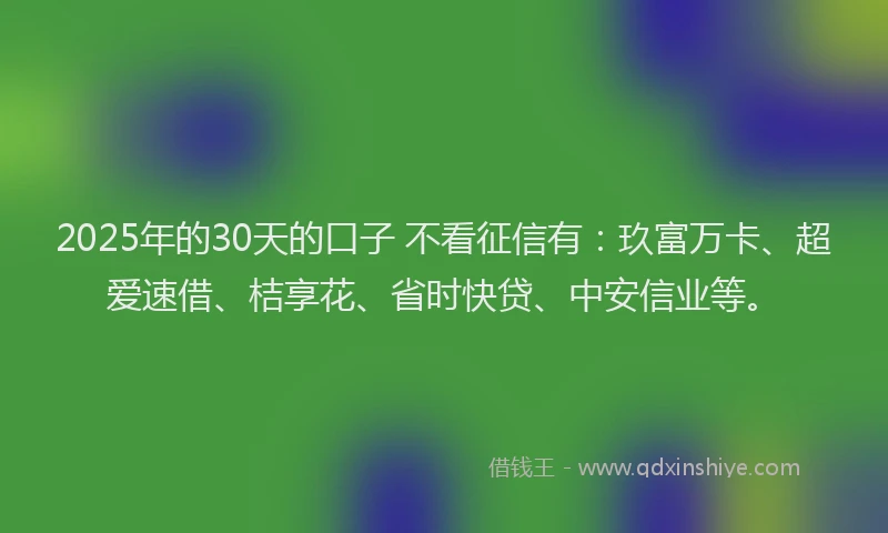 2025年的30天的口子 不看征信有：玖富万卡、超爱速借、桔享花、省时快贷、中安信业等。