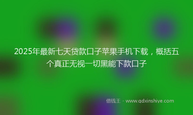 2025年最新七天贷款口子苹果手机下载，概括五个真正无视一切黑能下款口子