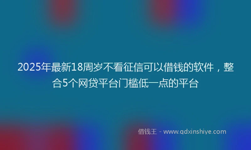 2025年最新18周岁不看征信可以借钱的软件，整合5个网贷平台门槛低一点的平台