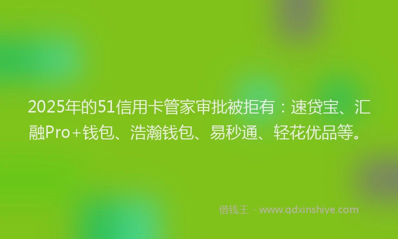 2025年的51信用卡管家审批被拒有：速贷宝、汇融Pro+钱包、浩瀚钱包、易秒通、轻花优品等。