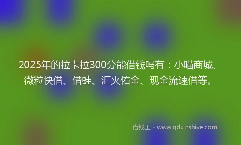 2025年的拉卡拉300分能借钱吗有：小喵商城、微粒快借、借蛙、汇火佑金、现金流速借等。