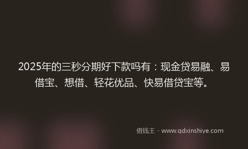 2025年的三秒分期好下款吗有：现金贷易融、易借宝、想借、轻花优品、快易借贷宝等。