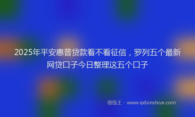 2025年平安惠普贷款看不看征信，罗列五个最新网贷口子今日整理这五个口子
