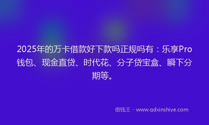 2025年的万卡借款好下款吗正规吗有：乐享Pro钱包、现金直贷、时代花、分子贷宝盒、瞬下分期等。