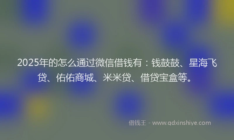2025年的怎么通过微信借钱有：钱鼓鼓、星海飞贷、佑佑商城、米米贷、借贷宝盒等。