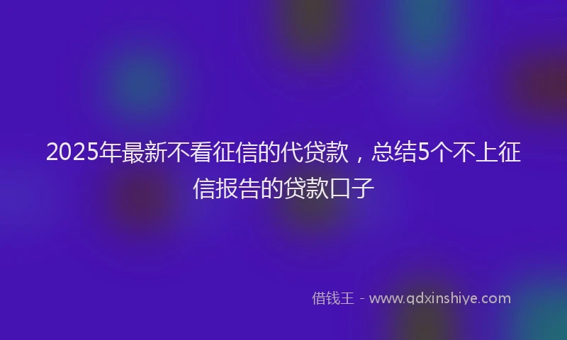 2025年最新不看征信的代贷款，总结5个不上征信报告的贷款口子