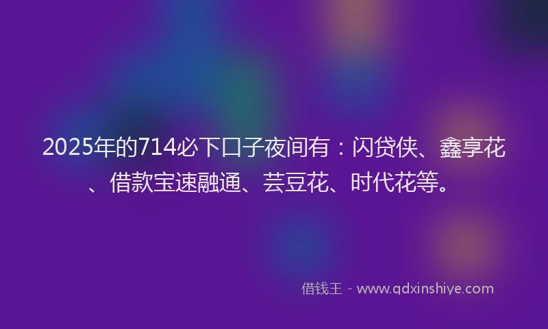 2025年的714必下口子夜间有：闪贷侠、鑫享花、借款宝速融通、芸豆花、时代花等。