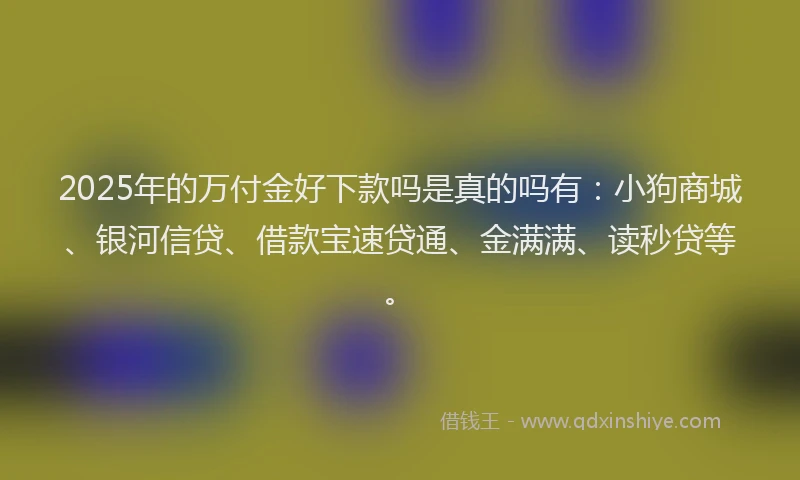 2025年的万付金好下款吗是真的吗有：小狗商城、银河信贷、借款宝速贷通、金满满、读秒贷等。