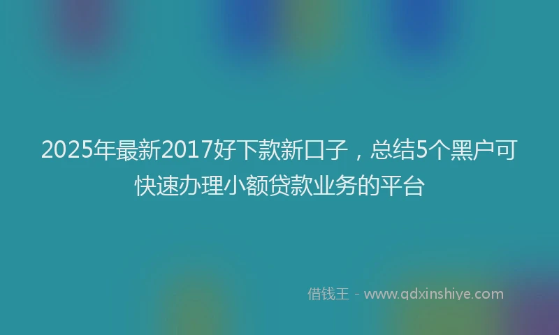 2025年最新2017好下款新口子，总结5个黑户可快速办理小额贷款业务的平台