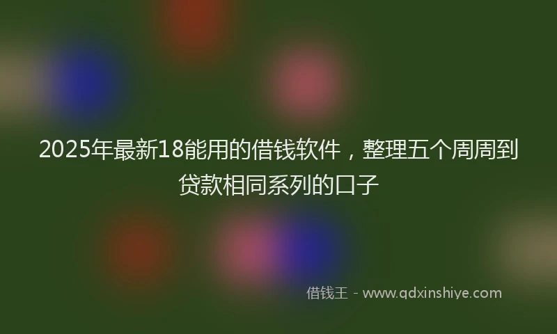 2025年最新18能用的借钱软件，整理五个周周到贷款相同系列的口子