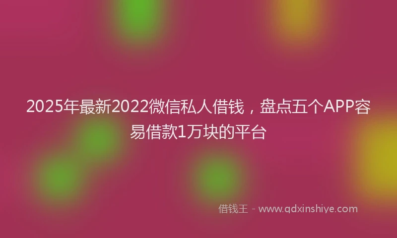 2025年最新2022微信私人借钱，盘点五个APP容易借款1万块的平台