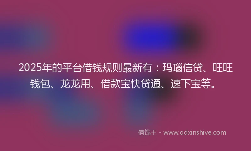 2025年的平台借钱规则最新有：玛瑙信贷、旺旺钱包、龙龙用、借款宝快贷通、速下宝等。