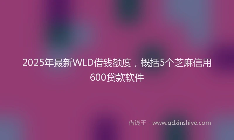 2025年最新WLD借钱额度，概括5个芝麻信用600贷款软件