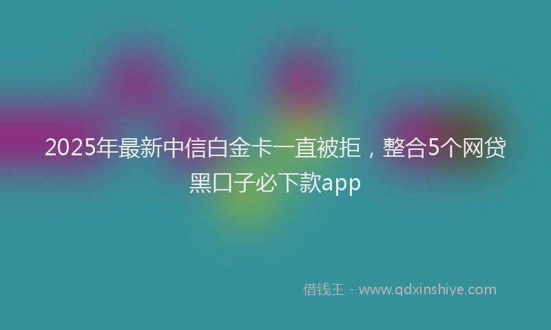 2025年最新中信白金卡一直被拒，整合5个网贷黑口子必下款app